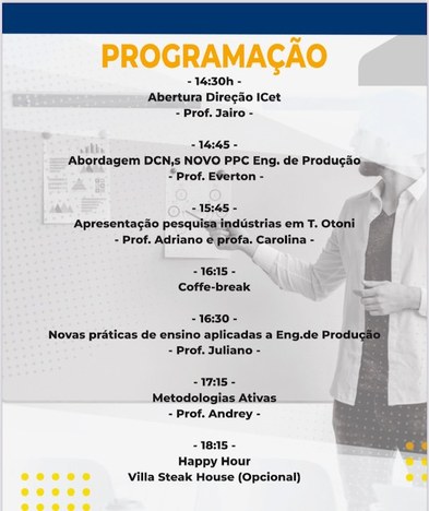 PROGRAMAÇÃO 14:30h Abertura Direção ICet Prof. Jairo 14:45 Abordagem DCN,s NOVO PPC Eng. de Produção. Prof. Eferton 15:45  Apresentação pesquisa indústrias em Téofilo Otoni Prof. Adriano e prof. Carolina 16:15 Coffe-break 16:30 Novas práticas de ensino aplicadas a Eng.de Produção Prof. Juliano 17:15 Metodologias Ativas Prof. Andrey 18:15 Happy Hour Villa Steak House (Opcional)