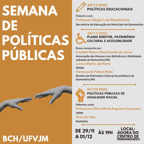 Conheça a programação do evento 2ª Semana de Políticas Públicas, que acontecerá entre 29 de novembro e 1º de dezembro, sempre às 19h, na Ágora do Centro de Humanidades da Faculdade Interdisciplinar em Humanidades da UFVJM - Campus JK, em Diamantina: Dia 29 de novembro, palestra com professor Sérgio Luiz Nascimento, com o tema Políticas Educacionais; Dia 30 de novembro, mesa composta por Erivaldo Mauro Nascimento de Jesus, Junno Marins da Matta e Vanessa de Pádua Mello, com o tema Plano Diretor, Patrimônio Cultural e Acessibilidade; E dia 1º de dezembro, palestra com professora Silma Maria Augusto Fayenuwo, com o tema Políticas Públicas de Igualdade Racial.