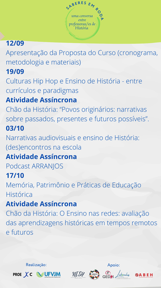 Compõem a programação do evento “Saberes em Roda: uma conversa entre professores/as de História” as seguintes atividades: Apresentação da Proposta do Curso (cronograma, metodologia e materiais), no dia 12 de setembro de 2022, das 17h30 às 19h. Culturas Hip Hop e Ensino de História - entre currículos e paradigmas, no dia 19 de setembro de 2022, das 17h30 às 19h. Atividade Assíncrona: Chão da História: “Povos originários: narrativas sobre passados, presentes e futuros possíveis”. Narrativas audiovisuais e ensino de História: (des)encontros na escola, no dia 3 de outubro de 2022, das 17h30 às 19h. Atividade Assíncrona: Podcast ARRANJOS. Memória, Patrimônio e Práticas de Educação Histórica, no dia 17 de outubro de 2022, das 17h30 às 19h. Atividade Assíncrona: Chão da História: O Ensino nas redes: avaliação das aprendizagens históricas em tempos remotos e futuros.