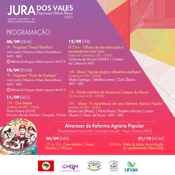 Programação do evento Jornada Universitária em Defesa da Reforma Agrária - Jura dos Vales 2023 Texto em destaque: Confira a programação do evento Jornada Universitária em Defesa da Reforma Agrária - Jura dos Vales 2023. Dia 6 de setembro, quarta-feira, às 9 horas, com Luana Oliveira e Flávio Pernambuco: Programa Prosa Filosófica. Dia 10 de setembro, domingo, às 9 horas, com Luana Oliveira e Flávio Pernambuco: Programa Prosa de Domingo. Dia 11 de setembro, segunda-feira, às 19 horas, no auditório do NIPE - UFVJM: Cine debate com o filme Pureza de 2019. Dia 12 de setembro, terça-feira, às 8 horas e 30 minutos, no Centro de Convivência: Oficina de arte-educação e escrevivências Sem Terra. Dia 12 de setembro, terça-feira, às 14 horas, no auditório do NIPE - UFVJM: Mesa: Agroecologia e alimentos saudáveis. Dia 12 de setembro, terça-feira, às 16 horas, na via de acesso ao RU: Plantio solidário de árvores do Campus do Mucuri. Dia 12 de setembro, terça-feira, às 19 horas, no auditório do NIPE - UFVJM: Mesa: A importância de uma Reforma Agrária Popular. Dia 30 de setembro, sábado, de 12 horas às 22 horas, no Assento Nova Vida/Fazenda Gravatá - Novo Cruzeiro/MG: Cine-debate, Sarau Literário e Oficinas. Dia 1º de dezembro, domingo, às 8 horas e 30 minutos horas, no Assento Nova Vida/Fazenda Gravatá - Novo Cruzeiro/MG: Visita às áreas de produção do assentamento Nova Vida.