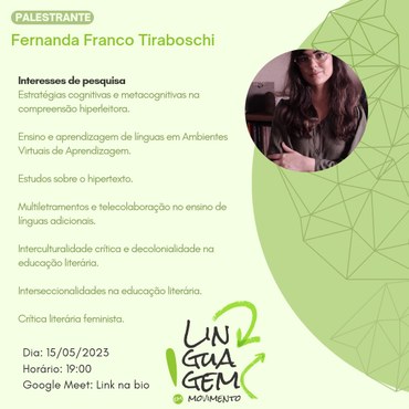 Fernanda Franco Tiraboschi. interesse de pesquisa. estratégias cognitivas e metacognitivas na compreensão hiperleitora. ensino e aprendizagem de línguas em ambientes virtuais de aprendizagem. estudos sobre hipertexto. multiletramentos e telecolaborações no ensino de línguas adicionais. interculturalidade crítica e decolonialidade na educação literária. interseccionalidades na educação literária. crítica literária feminista.
