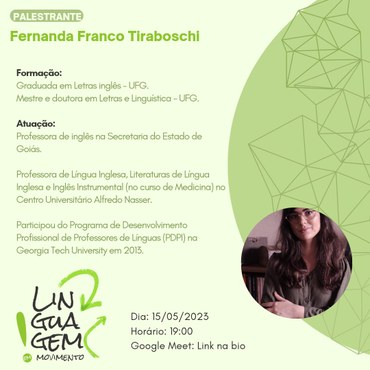 Fernanda Franco Tiraboschi. formação: graduada em letras inglês - UFG. mestre e doutora em letras e linguística - UFG. atuação: professora de inglês na secretaria do estado de Goiás. Professora de língua inglesa, literaturas de língua inglesa e inglês instrumental (no curso de medicina) no centro universitário Alfredo Nasser. participou do programa de desenvolvimento profissional de professores de línguas (PDPL) na Georgia Tech University em 2013. dia: 15/05/2023. horário: 19 horas